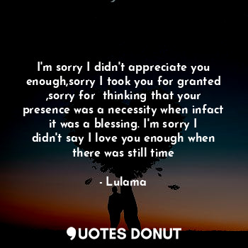 I'm sorry I didn't appreciate you enough,sorry I took you for granted ,sorry for  thinking that your presence was a necessity when infact it was a blessing. I'm sorry I didn't say I love you enough when there was still time