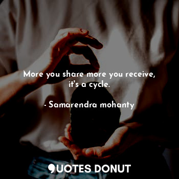 More you share more you receive, it's a cycle.