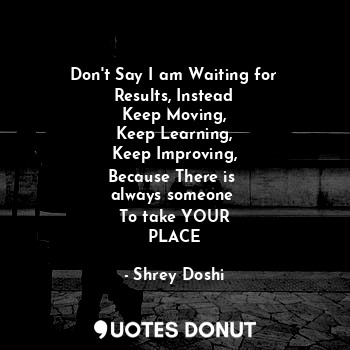 Don't Say I am Waiting for
Results, Instead
Keep Moving,
Keep Learning,
Keep Improving,
Because There is 
always someone 
To take YOUR
PLACE