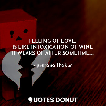 FEELING OF LOVE,
IS LIKE INTOXICATION OF WINE
IT WEARS OF AFTER SOMETIME…..