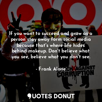 If you want to succeed and grow as a person stay away form social media because that's where life hides behind makeup. Don't believe what you see, believe what you don't see.