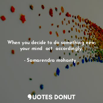 When you decide to do something new, your mind  act  accordingly.