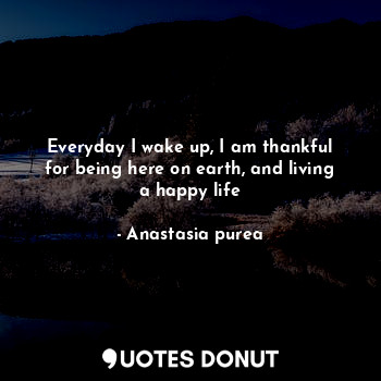 Everyday I wake up, I am thankful for being here on earth, and living a happy life
