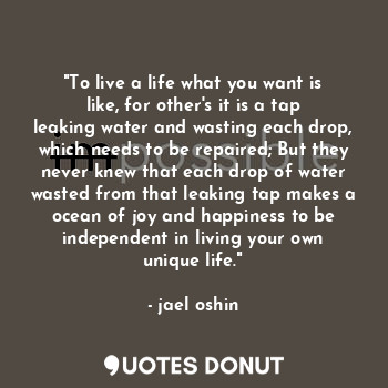 "To live a life what you want is like, for other's it is a tap leaking water and wasting each drop, which needs to be repaired; But they never knew that each drop of water wasted from that leaking tap makes a ocean of joy and happiness to be independent in living your own unique life."