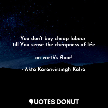You don't buy cheap labour 
till You sense the cheapness of life 
on earth's floor!