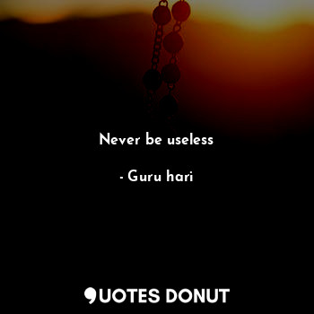 Never be useless