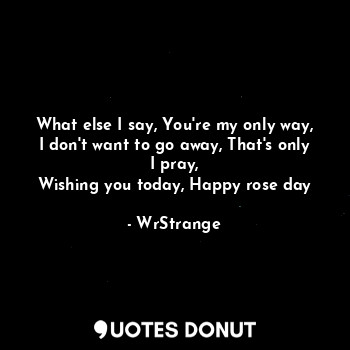 What else I say, You're my only way,
I don't want to go away, That's only I pray,
Wishing you today, Happy rose day