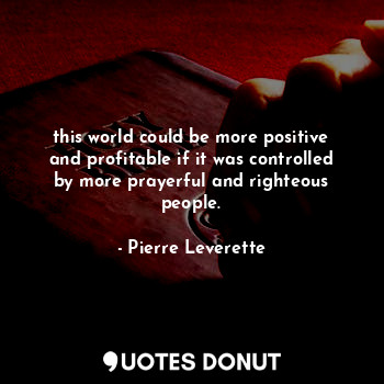 this world could be more positive and profitable if it was controlled by more prayerful and righteous people.