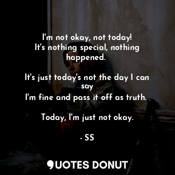 I'm not okay, not today!
It's nothing special, nothing happened. 

It's just today's not the day I can say
I'm fine and pass it off as truth. 

Today, I'm just not okay.