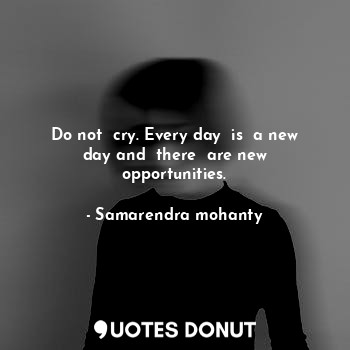 Do not  cry. Every day  is  a new day and  there  are new opportunities.