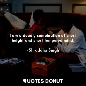 I am a deadly combination of short height and short tempered mind.