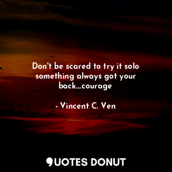  Don't be scared to try it solo something always got your back....courage... - Vincent C. Ven - Quotes Donut