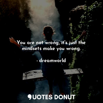 You are not wrong, it's just the mindsets make you wrong.