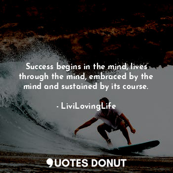 Success begins in the mind, lives through the mind, embraced by the mind and sustained by its course.