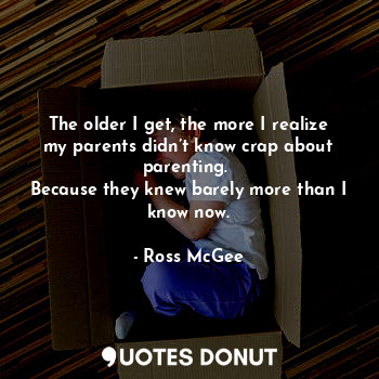 The older I get, the more I realize my parents didn’t know crap about parenting. 
Because they knew barely more than I know now.