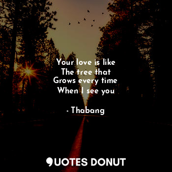 Your love is like
The tree that
Grows every time
When I see you