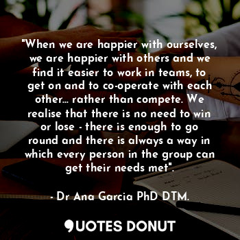 "When we are happier with ourselves, we are happier with others and we find it easier to work in teams, to get on and to co-operate with each other... rather than compete. We realise that there is no need to win or lose - there is enough to go round and there is always a way in which every person in the group can get their needs met".