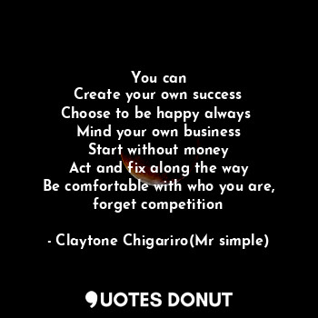 You can
Create your own success
Choose to be happy always 
Mind your own business
Start without money
Act and fix along the way
Be comfortable with who you are, forget competition