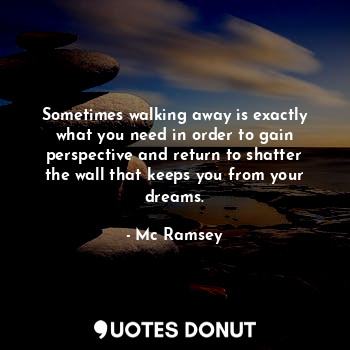 Sometimes walking away is exactly what you need in order to gain perspective and return to shatter the wall that keeps you from your dreams.