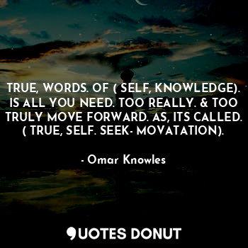 TRUE, WORDS. OF ( SELF, KNOWLEDGE). IS ALL YOU NEED. TOO REALLY. & TOO TRULY MOVE FORWARD. AS, ITS CALLED. ( TRUE, SELF. SEEK- MOVATATION).