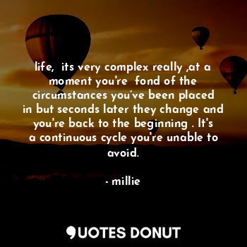 life,  its very complex really ,at a moment you're  fond of the circumstances you’ve been placed in but seconds later they change and you're back to the beginning . It's a continuous cycle you're unable to avoid.