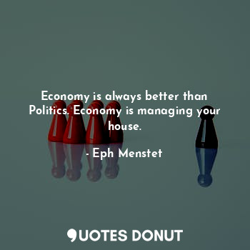 Economy is always better than Politics. Economy is managing your house.