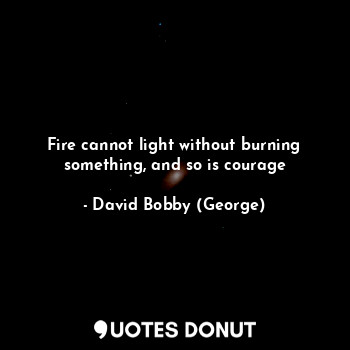 Fire cannot light without burning something, and so is courage