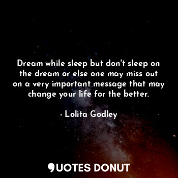 Dream while sleep but don't sleep on the dream or else one may miss out on a very important message that may change your life for the better.