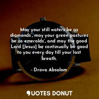 May your still waters be as diamonds’, may your green pastures be as emeralds’, and may the good Lord [Jesus] be continually be good to you every day till your last breath.