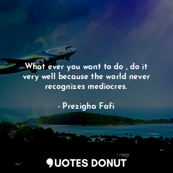  What ever you want to do , do it very well because the world never recognizes me... - Prezigha Fafi - Quotes Donut