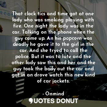 That clock tics and time got at one lady who was smoking playing with fire. One night the lady was in the car. Talking on the phone when the guy came up. An his popcorn was deadly he gave it to the girl in the car. And she tryed to call the police. But it was to late and the other lady saw this and her and the guy took the body out the car and got in an drove watch this new kind of car jackets.