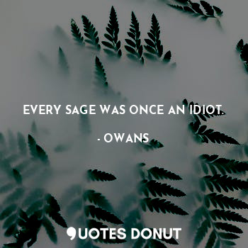 EVERY SAGE WAS ONCE AN IDIOT.