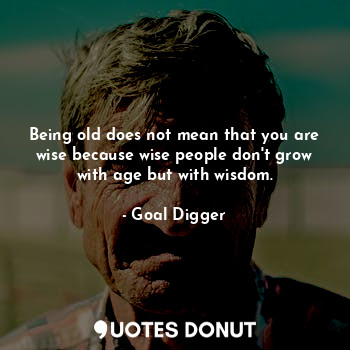 Being old does not mean that you are wise because wise people don't grow with age but with wisdom.