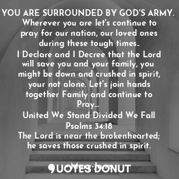 YOU ARE SURROUNDED BY GOD'S ARMY. 
Wherever you are let's continue to pray for our nation, our loved ones during these tough times..
I Declare and I Decree that the Lord will save you and your family, you  might be down and crushed in spirit, your not alone. Let's join hands together Family and continue to Pray... 
United We Stand Divided We Fall
Psalms 34:18
The Lord is near the brokenhearted; he saves those crushed in spirit.