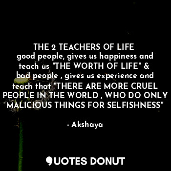 THE 2 TEACHERS OF LIFE 
good people, gives us happiness and teach us "THE WORTH OF LIFE" & 
bad people , gives us experience and teach that "THERE ARE MORE CRUEL PEOPLE IN THE WORLD , WHO DO ONLY MALICIOUS THINGS FOR SELFISHNESS"