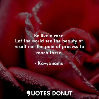 Be like a rose 
Let the world see the beauty of result not the pain of process to reach there.