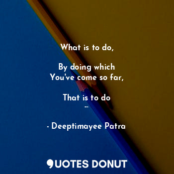  What is to do,
 
By doing which
You've come so far,

That is to do
...... - Deeptimayee Patra - Quotes Donut