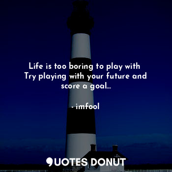 Life is too boring to play with 
Try playing with your future and score a goal...