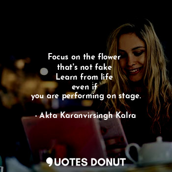 Focus on the flower 
that's not fake 
Learn from life 
even if 
you are performing on stage.