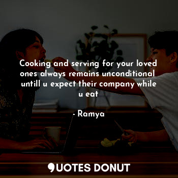 Cooking and serving for your loved ones always remains unconditional 
untill u expect their company while u eat