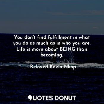 You don't find fulfillment in what you do as much as in who you are. Life is more about BEING than becoming.