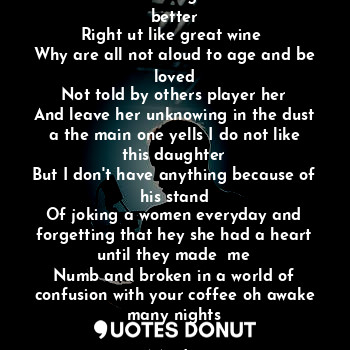 Wine is stored to age and because better
Right ut like great wine 
Why are all not aloud to age and be loved
Not told by others player her
And leave her unknowing in the dust a the main one yells I do not like this daughter
But I don't have anything because of his stand
Of joking a women everyday and forgetting that hey she had a heart until they made  me
Numb and broken in a world of confusion with your coffee oh awake many nights