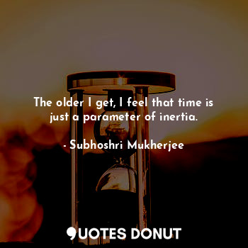 The older I get, I feel that time is just a parameter of inertia.