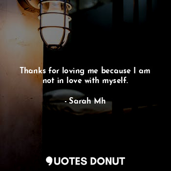 Thanks for loving me because I am not in love with myself.
