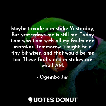 Maybe i made a mistake Yesterday, But yesterdays me is still me. Today i am who i am with all my faults and mistakes. Tommorow, i might be a tiny bit wiser, and that would be me too. These faults and mistakes are who I AM.