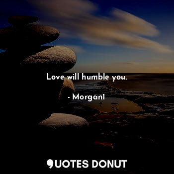 Love will humble you.