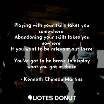 Playing with your skills takes you somewhere 
Abandoning your skills takes you nowhere 
If you want to be relevant out there 
You've got to be brave to display what you got in there