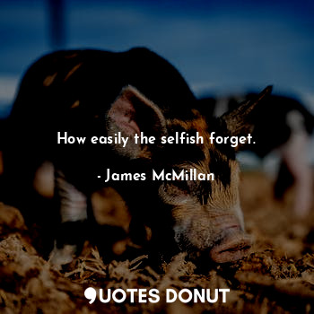 How easily the selfish forget.
