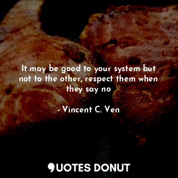 It may be good to your system but not to the other, respect them when they say no