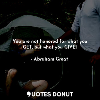 You are not honored for what you GET, but what you GIVE!